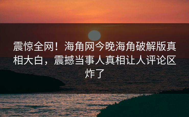 震惊全网！海角网今晚海角破解版真相大白，震撼当事人真相让人评论区炸了