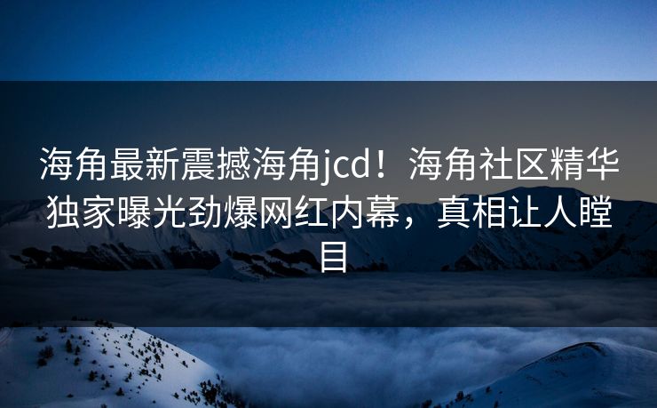 海角最新震撼海角jcd！海角社区精华独家曝光劲爆网红内幕，真相让人瞠目