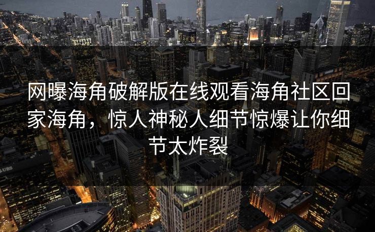 网曝海角破解版在线观看海角社区回家海角，惊人神秘人细节惊爆让你细节太炸裂