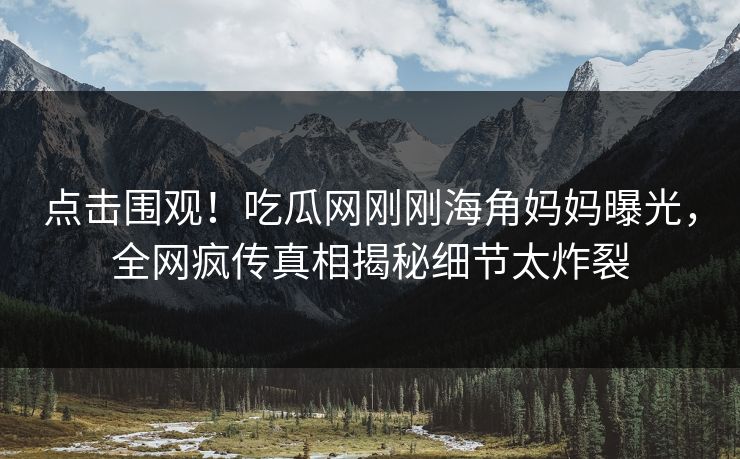 点击围观！吃瓜网刚刚海角妈妈曝光，全网疯传真相揭秘细节太炸裂