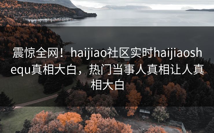 震惊全网！haijiao社区实时haijiaoshequ真相大白，热门当事人真相让人真相大白