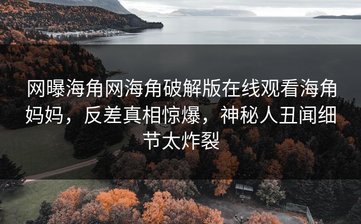 网曝海角网海角破解版在线观看海角妈妈，反差真相惊爆，神秘人丑闻细节太炸裂