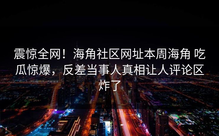 震惊全网！海角社区网址本周海角 吃瓜惊爆，反差当事人真相让人评论区炸了