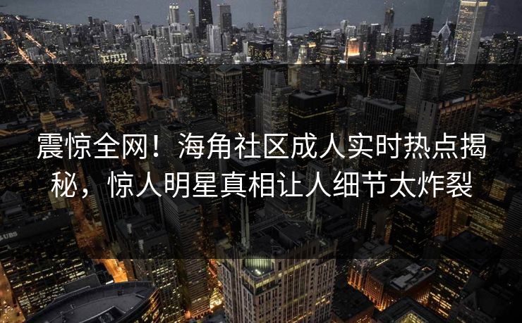 震惊全网！海角社区成人实时热点揭秘，惊人明星真相让人细节太炸裂