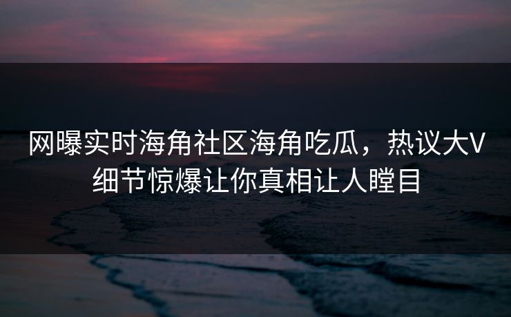 网曝实时海角社区海角吃瓜，热议大V细节惊爆让你真相让人瞠目