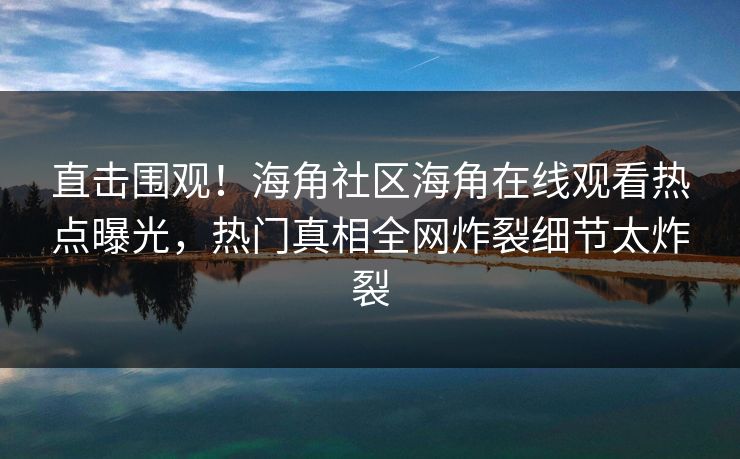 直击围观！海角社区海角在线观看热点曝光，热门真相全网炸裂细节太炸裂