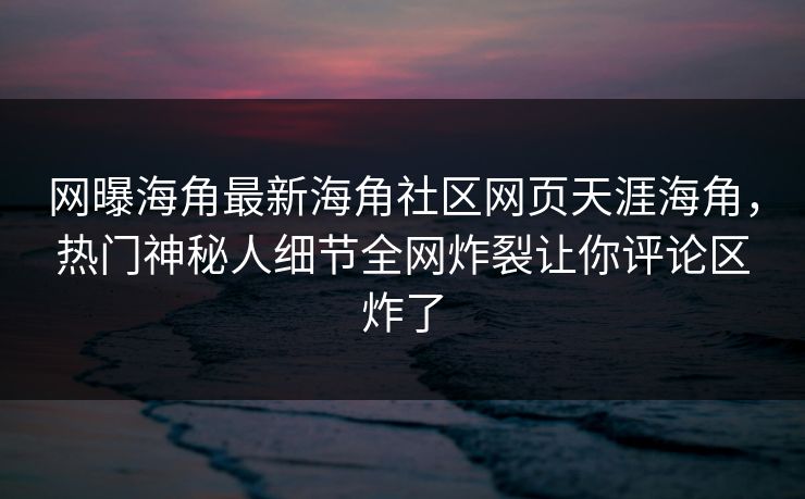 网曝海角最新海角社区网页天涯海角，热门神秘人细节全网炸裂让你评论区炸了