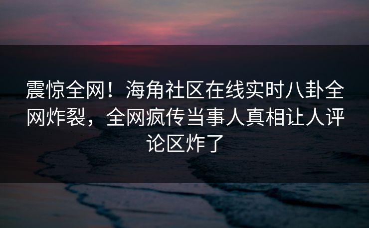 震惊全网！海角社区在线实时八卦全网炸裂，全网疯传当事人真相让人评论区炸了