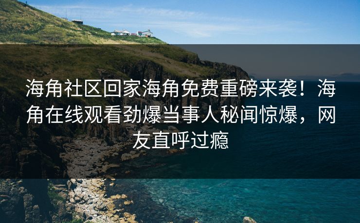 海角社区回家海角免费重磅来袭！海角在线观看劲爆当事人秘闻惊爆，网友直呼过瘾