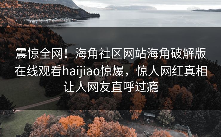 震惊全网！海角社区网站海角破解版在线观看haijiao惊爆，惊人网红真相让人网友直呼过瘾
