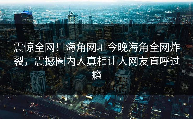 震惊全网！海角网址今晚海角全网炸裂，震撼圈内人真相让人网友直呼过瘾