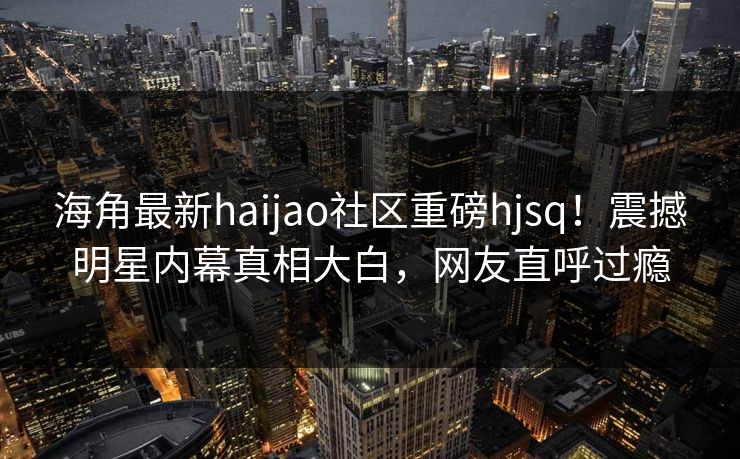 海角最新haijao社区重磅hjsq！震撼明星内幕真相大白，网友直呼过瘾