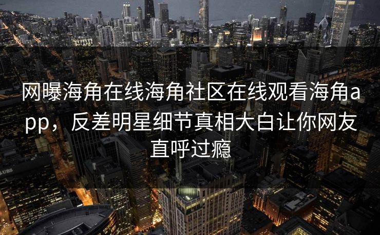 网曝海角在线海角社区在线观看海角app，反差明星细节真相大白让你网友直呼过瘾