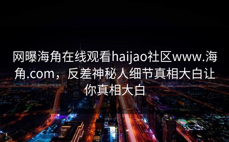 网曝海角在线观看haijao社区www.海角.com，反差神秘人细节真相大白让你真相大白