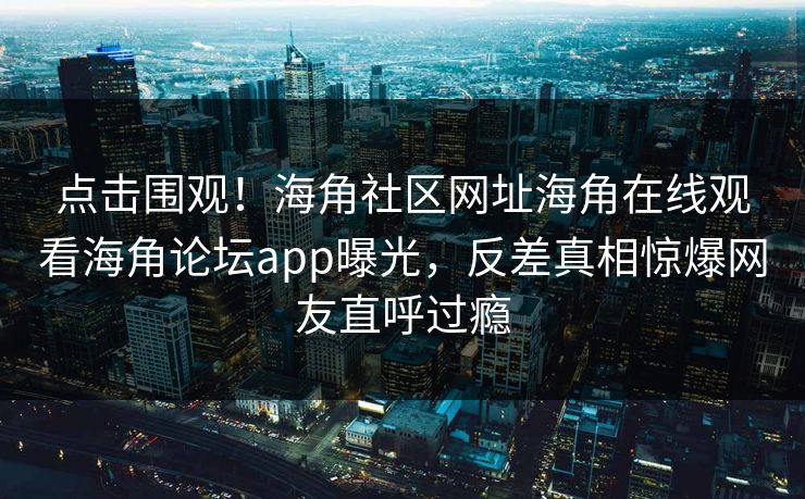 点击围观！海角社区网址海角在线观看海角论坛app曝光，反差真相惊爆网友直呼过瘾