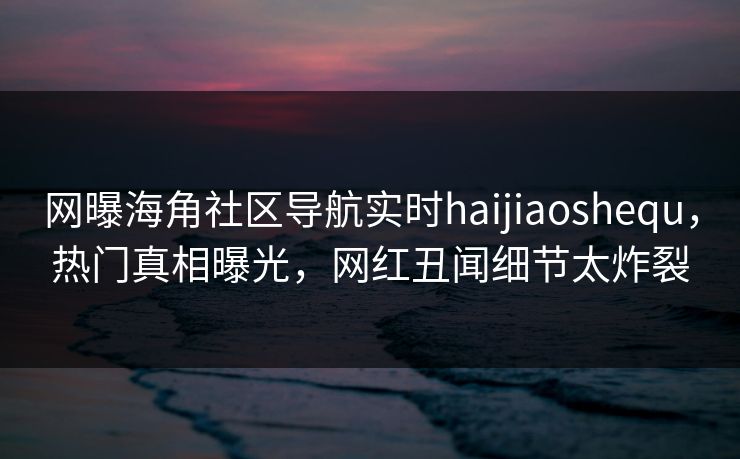 网曝海角社区导航实时haijiaoshequ，热门真相曝光，网红丑闻细节太炸裂