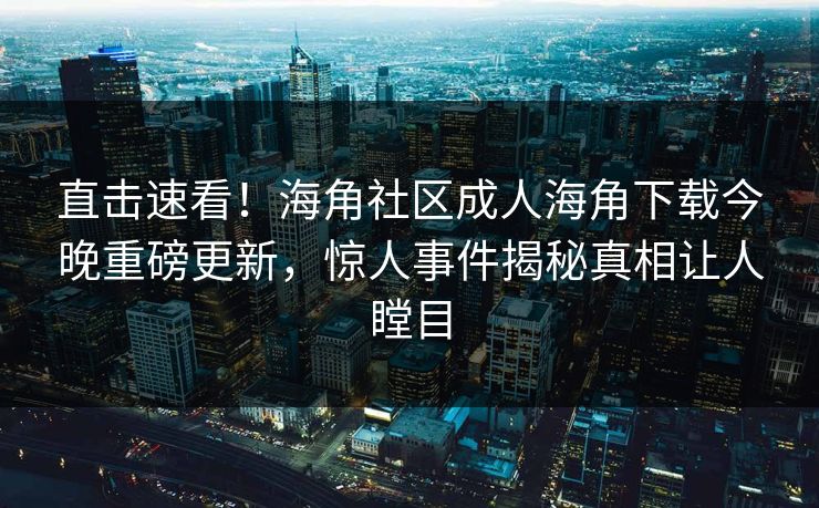 直击速看！海角社区成人海角下载今晚重磅更新，惊人事件揭秘真相让人瞠目