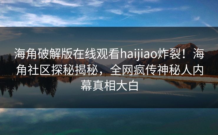 海角破解版在线观看haijiao炸裂！海角社区探秘揭秘，全网疯传神秘人内幕真相大白