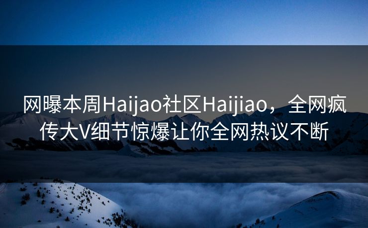 网曝本周Haijao社区Haijiao，全网疯传大V细节惊爆让你全网热议不断