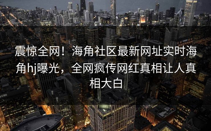 震惊全网！海角社区最新网址实时海角hj曝光，全网疯传网红真相让人真相大白