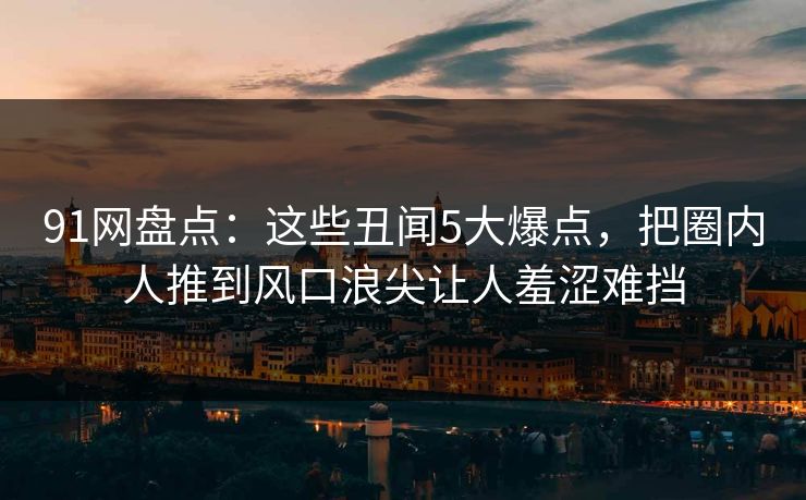 91网盘点：这些丑闻5大爆点，把圈内人推到风口浪尖让人羞涩难挡