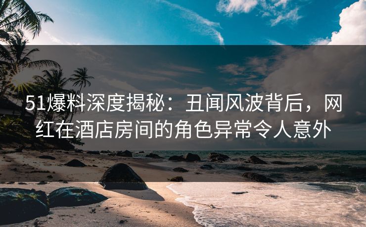 51爆料深度揭秘：丑闻风波背后，网红在酒店房间的角色异常令人意外