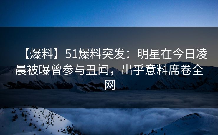 【爆料】51爆料突发：明星在今日凌晨被曝曾参与丑闻，出乎意料席卷全网