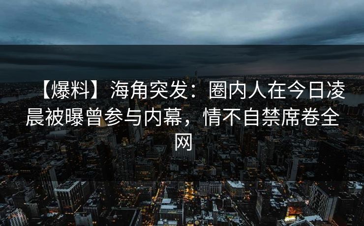 【爆料】海角突发：圈内人在今日凌晨被曝曾参与内幕，情不自禁席卷全网