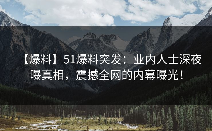 【爆料】51爆料突发：业内人士深夜曝真相，震撼全网的内幕曝光！