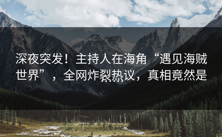 深夜突发！主持人在海角“遇见海贼世界”，全网炸裂热议，真相竟然是……