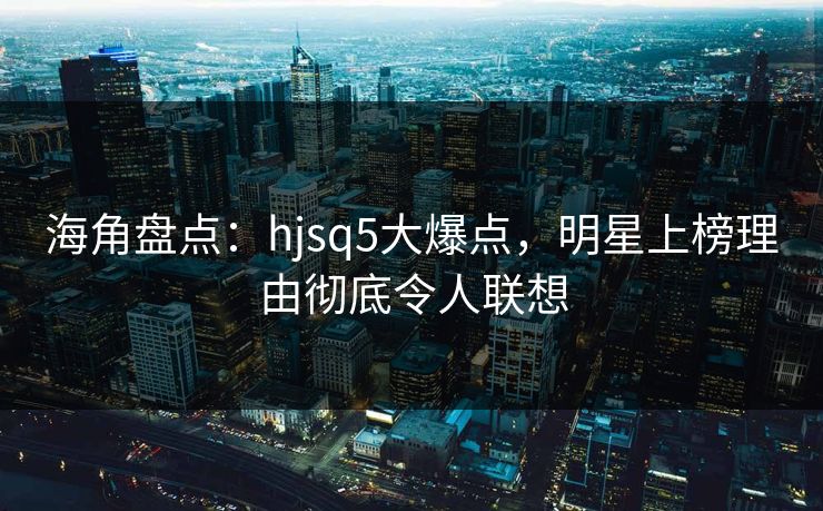 海角盘点：hjsq5大爆点，明星上榜理由彻底令人联想
