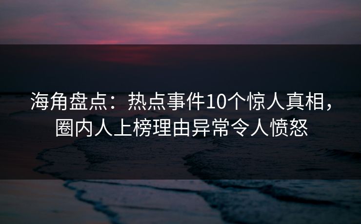 海角盘点：热点事件10个惊人真相，圈内人上榜理由异常令人愤怒