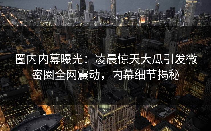 圈内内幕曝光：凌晨惊天大瓜引发微密圈全网震动，内幕细节揭秘