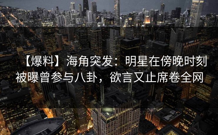 【爆料】海角突发：明星在傍晚时刻被曝曾参与八卦，欲言又止席卷全网