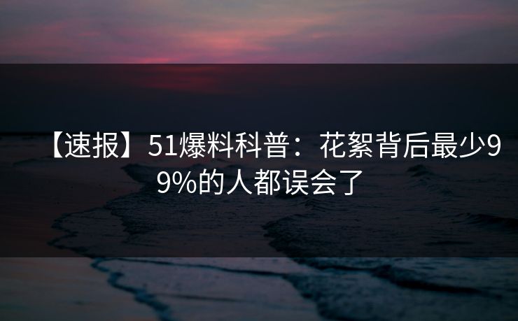 【速报】51爆料科普：花絮背后最少99%的人都误会了