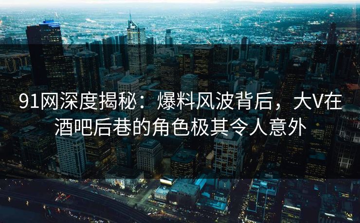 91网深度揭秘：爆料风波背后，大V在酒吧后巷的角色极其令人意外