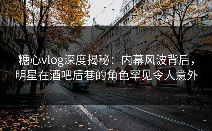 糖心vlog深度揭秘:内幕风波背后,明星在酒吧后巷的角色罕见令人意外