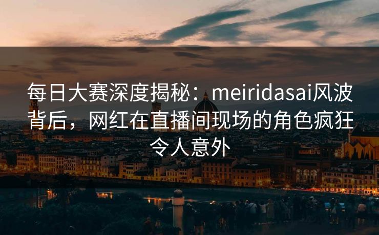 每日大赛深度揭秘：meiridasai风波背后，网红在直播间现场的角色疯狂令人意外