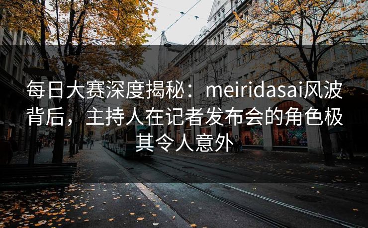 每日大赛深度揭秘：meiridasai风波背后，主持人在记者发布会的角色极其令人意外