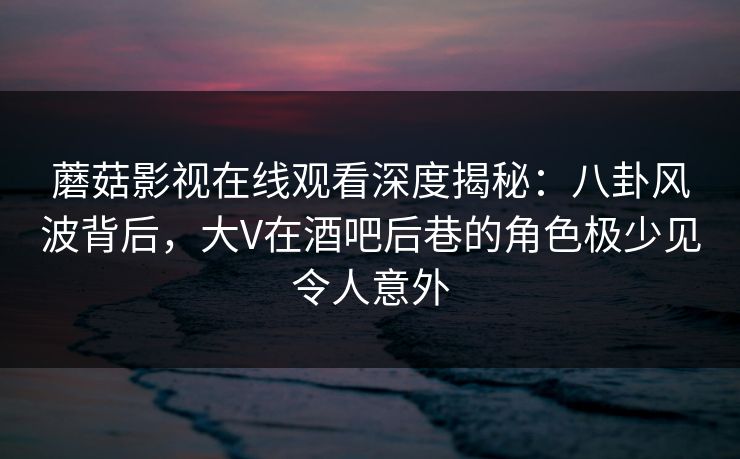 蘑菇影视在线观看深度揭秘：八卦风波背后，大V在酒吧后巷的角色极少见令人意外
