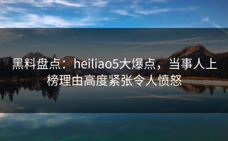 黑料盘点：heiliao5大爆点，当事人上榜理由高度紧张令人愤怒