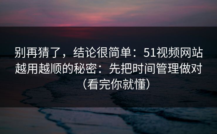 别再猜了，结论很简单：51视频网站越用越顺的秘密：先把时间管理做对（看完你就懂）
