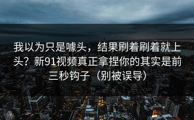 我以为只是噱头，结果刷着刷着就上头？新91视频真正拿捏你的其实是前三秒钩子（别被误导）